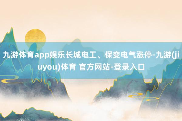 九游体育app娱乐长城电工、保变电气涨停-九游(jiuyou)体育 官方网站-登录入口