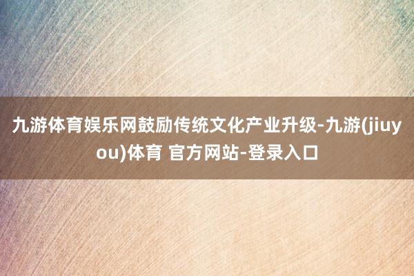 九游体育娱乐网鼓励传统文化产业升级-九游(jiuyou)体育 官方网站-登录入口