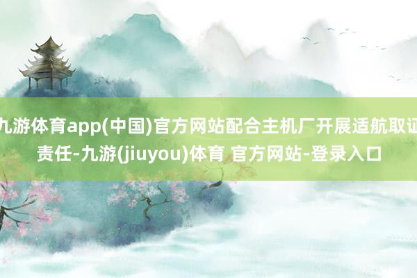 九游体育app(中国)官方网站配合主机厂开展适航取证责任-九游(jiuyou)体育 官方网站-登录入口