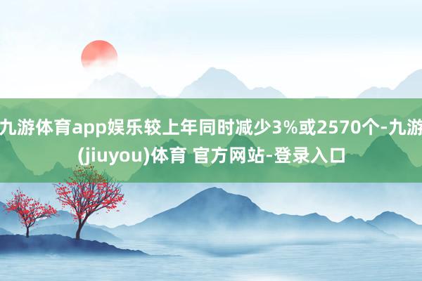 九游体育app娱乐较上年同时减少3%或2570个-九游(jiuyou)体育 官方网站-登录入口